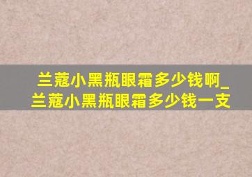 兰蔻小黑瓶眼霜多少钱啊_兰蔻小黑瓶眼霜多少钱一支