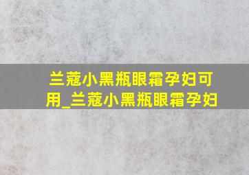 兰蔻小黑瓶眼霜孕妇可用_兰蔻小黑瓶眼霜孕妇