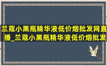 兰蔻小黑瓶精华液(低价烟批发网)直播_兰蔻小黑瓶精华液(低价烟批发网)味道