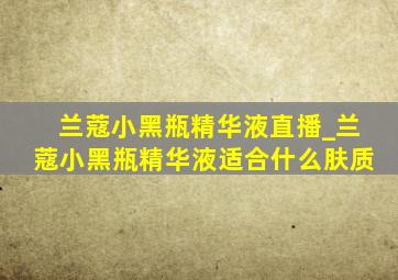 兰蔻小黑瓶精华液直播_兰蔻小黑瓶精华液适合什么肤质