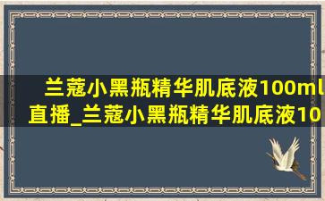 兰蔻小黑瓶精华肌底液100ml直播_兰蔻小黑瓶精华肌底液100ml