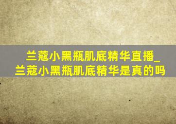 兰蔻小黑瓶肌底精华直播_兰蔻小黑瓶肌底精华是真的吗