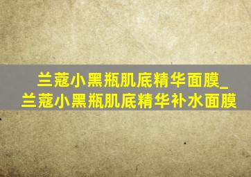 兰蔻小黑瓶肌底精华面膜_兰蔻小黑瓶肌底精华补水面膜