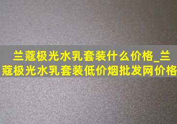 兰蔻极光水乳套装什么价格_兰蔻极光水乳套装(低价烟批发网)价格