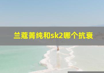 兰蔻菁纯和sk2哪个抗衰