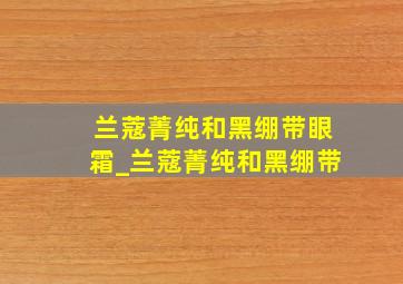 兰蔻菁纯和黑绷带眼霜_兰蔻菁纯和黑绷带