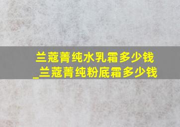 兰蔻菁纯水乳霜多少钱_兰蔻菁纯粉底霜多少钱