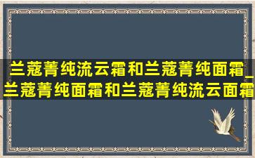 兰蔻菁纯流云霜和兰蔻菁纯面霜_兰蔻菁纯面霜和兰蔻菁纯流云面霜