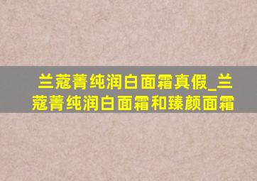 兰蔻菁纯润白面霜真假_兰蔻菁纯润白面霜和臻颜面霜