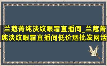 兰蔻菁纯淡纹眼霜直播间_兰蔻菁纯淡纹眼霜直播间(低价烟批发网)活动