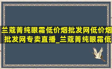 兰蔻菁纯眼霜(低价烟批发网)(低价烟批发网)专卖直播_兰蔻菁纯眼霜(低价烟批发网)旗舰店直播间