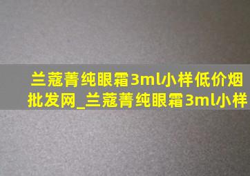 兰蔻菁纯眼霜3ml小样(低价烟批发网)_兰蔻菁纯眼霜3ml小样