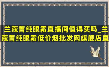 兰蔻菁纯眼霜直播间值得买吗_兰蔻菁纯眼霜(低价烟批发网)旗舰店直播间