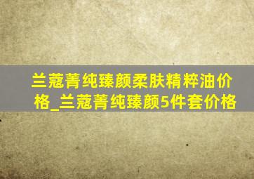 兰蔻菁纯臻颜柔肤精粹油价格_兰蔻菁纯臻颜5件套价格