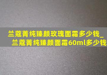 兰蔻菁纯臻颜玫瑰面霜多少钱_兰蔻菁纯臻颜面霜60ml多少钱