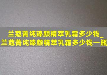 兰蔻菁纯臻颜精萃乳霜多少钱_兰蔻菁纯臻颜精萃乳霜多少钱一瓶