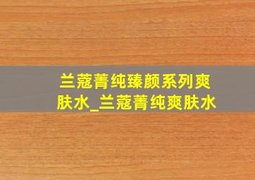 兰蔻菁纯臻颜系列爽肤水_兰蔻菁纯爽肤水