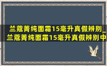 兰蔻菁纯面霜15毫升真假辨别_兰蔻菁纯面霜15毫升真假辨别中文