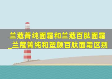 兰蔻菁纯面霜和兰蔻百肽面霜_兰蔻菁纯和塑颜百肽面霜区别