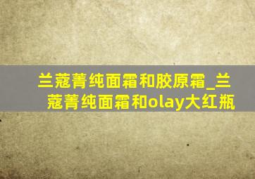 兰蔻菁纯面霜和胶原霜_兰蔻菁纯面霜和olay大红瓶