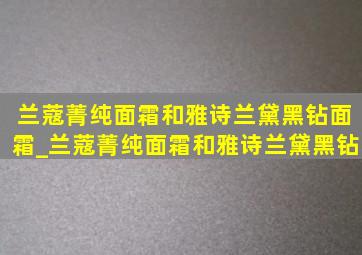 兰蔻菁纯面霜和雅诗兰黛黑钻面霜_兰蔻菁纯面霜和雅诗兰黛黑钻