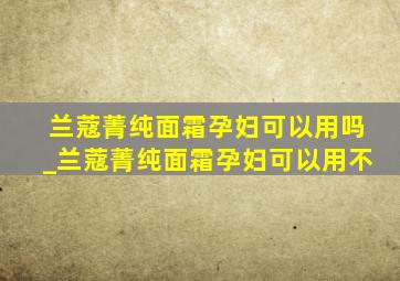 兰蔻菁纯面霜孕妇可以用吗_兰蔻菁纯面霜孕妇可以用不