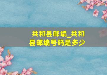 共和县邮编_共和县邮编号码是多少