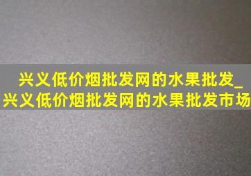 兴义(低价烟批发网)的水果批发_兴义(低价烟批发网)的水果批发市场