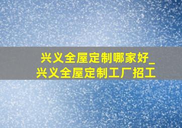 兴义全屋定制哪家好_兴义全屋定制工厂招工