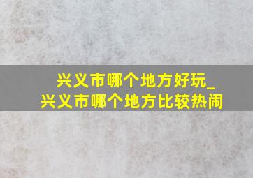 兴义市哪个地方好玩_兴义市哪个地方比较热闹