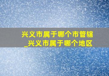 兴义市属于哪个市管辖_兴义市属于哪个地区