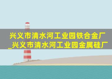 兴义市清水河工业园铁合金厂_兴义市清水河工业园金属硅厂