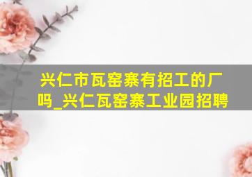 兴仁市瓦窑寨有招工的厂吗_兴仁瓦窑寨工业园招聘