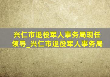 兴仁市退役军人事务局现任领导_兴仁市退役军人事务局