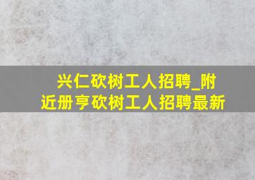 兴仁砍树工人招聘_附近册亨砍树工人招聘最新