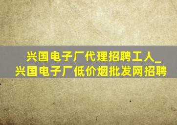 兴国电子厂代理招聘工人_兴国电子厂(低价烟批发网)招聘