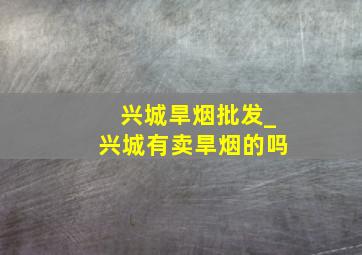 兴城旱烟批发_兴城有卖旱烟的吗