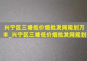 兴宁区三塘(低价烟批发网)规划万丰_兴宁区三塘(低价烟批发网)规划