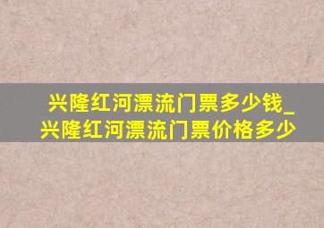 兴隆红河漂流门票多少钱_兴隆红河漂流门票价格多少