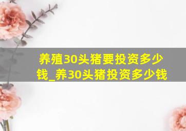 养殖30头猪要投资多少钱_养30头猪投资多少钱