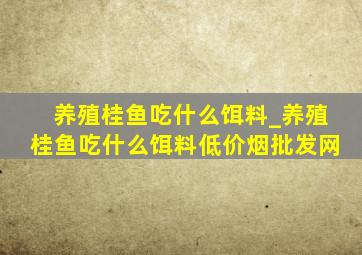 养殖桂鱼吃什么饵料_养殖桂鱼吃什么饵料(低价烟批发网)