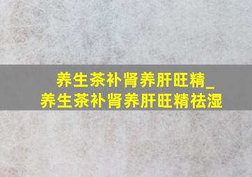 养生茶补肾养肝旺精_养生茶补肾养肝旺精祛湿