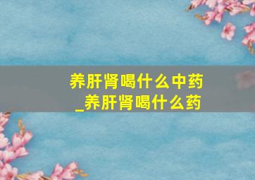 养肝肾喝什么中药_养肝肾喝什么药