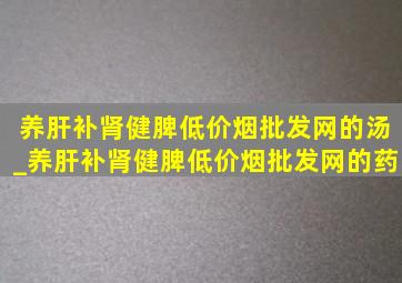 养肝补肾健脾(低价烟批发网)的汤_养肝补肾健脾(低价烟批发网)的药