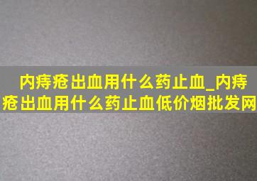 内痔疮出血用什么药止血_内痔疮出血用什么药止血(低价烟批发网)