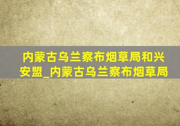 内蒙古乌兰察布烟草局和兴安盟_内蒙古乌兰察布烟草局