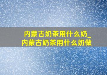 内蒙古奶茶用什么奶_内蒙古奶茶用什么奶做