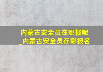 内蒙古安全员在哪报呢_内蒙古安全员在哪报名