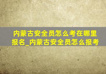 内蒙古安全员怎么考在哪里报名_内蒙古安全员怎么报考