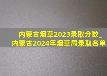 内蒙古烟草2023录取分数_内蒙古2024年烟草局录取名单